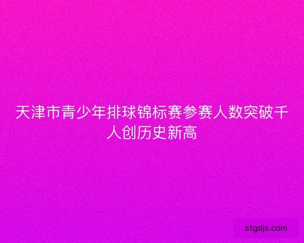 天津市青少年排球锦标赛参赛人数突破千人创历史新高