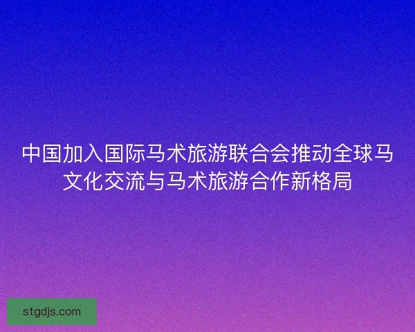 中国加入国际马术旅游联合会推动全球马文化交流与马术旅游合作新格局